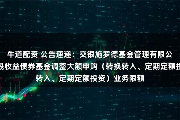 牛道配资 公告速递：交银施罗德基金管理有限公司关于交银丰晟收益债券基金调整大额申购（转换转入、定期定额投资）业务限额