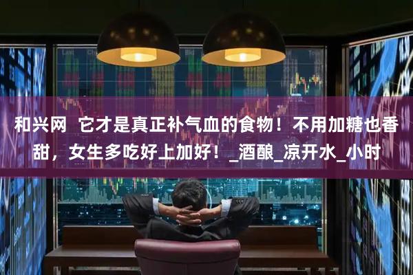 和兴网  它才是真正补气血的食物！不用加糖也香甜，女生多吃好上加好！_酒酿_凉开水_小时