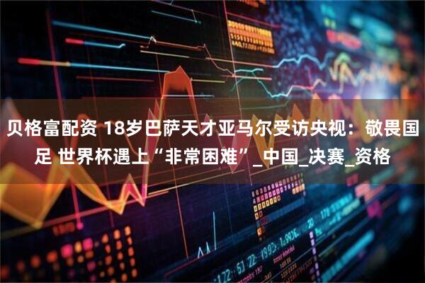 贝格富配资 18岁巴萨天才亚马尔受访央视：敬畏国足 世界杯遇上“非常困难”_中国_决赛_资格
