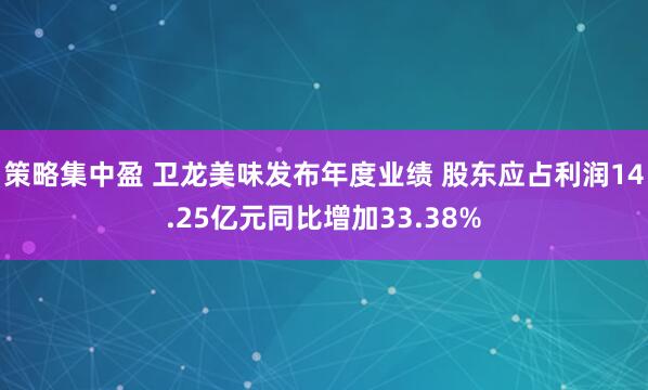 策略集中盈 卫龙美味发布年度业绩 股东应占利润14.25亿元同比增加33.38%
