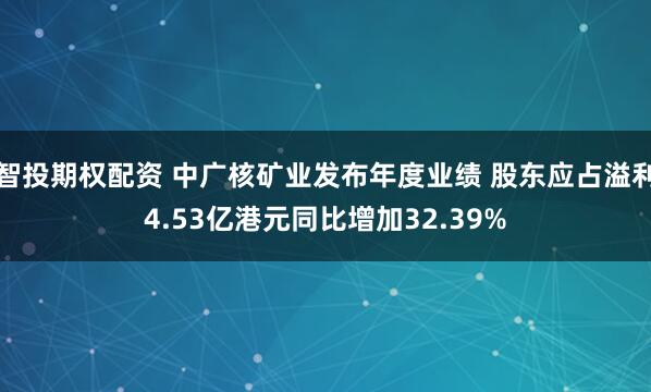 智投期权配资 中广核矿业发布年度业绩 股东应占溢利4.53亿港元同比增加32.39%